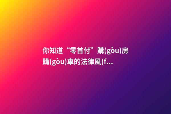 你知道“零首付”購(gòu)房購(gòu)車的法律風(fēng)險(xiǎn)嗎？